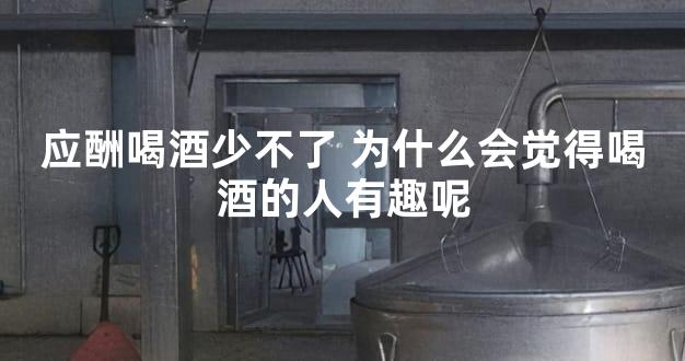 应酬喝酒少不了 为什么会觉得喝酒的人有趣呢